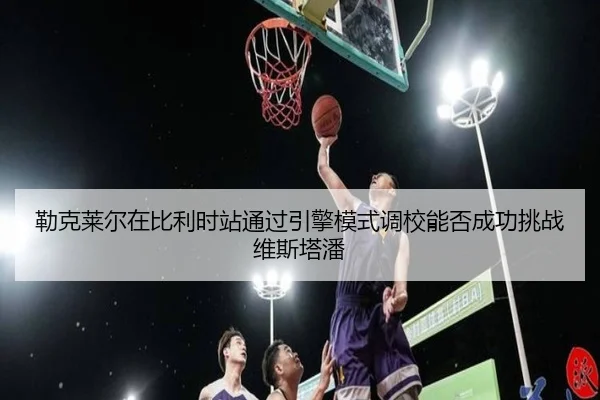 lei-ke-lai-er-zai-bi-li-shi-zhan-tong-guo-yin-qing-mo-shi-diao-xiao-neng-fou-cheng-gong-tiao-zhan-wei-si-ta-pan-2-528.jpg