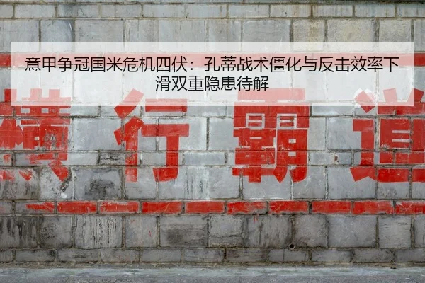意甲争冠国米危机四伏：孔蒂战术僵化与反击效率下滑双重隐患待解