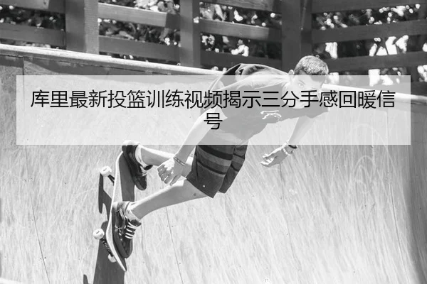 库里最新投篮训练视频揭示三分手感回暖信号