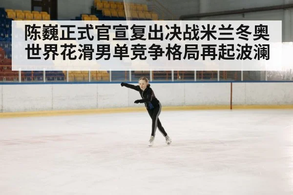 陈巍正式官宣复出决战米兰冬奥 世界花滑男单竞争格局再起波澜